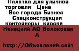 Палатка для уличной торговли › Цена ­ 6 000 - Все города Бизнес » Спецконструкции, контейнеры, киоски   . Ненецкий АО,Волоковая д.